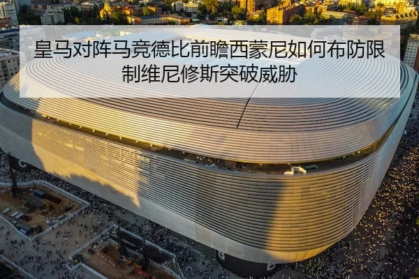 皇马对阵马竞德比前瞻西蒙尼如何布防限制维尼修斯突破威胁